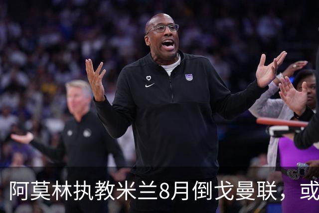 阿莫林执教米兰8月倒戈曼联，或为拉爵省千万！曼联锁定1.3亿收入